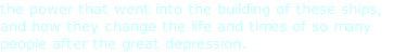 the power that went into the building of these ships, and how they change the life and times of so many people after the great depression.