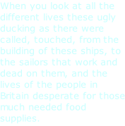 When you look at all the different lives these ugly ducking as there were called, touched, from the building of these ships, to the sailors that work and dead on them, and the lives of the people in Britain desperate for those much needed food supplies.