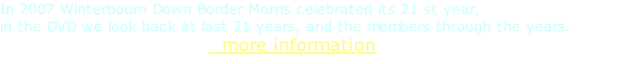 In 2007 Winterbourn Down Border Morris celebrated its 21 st year, in the DVD we look back at last 21 years, and the members through the years.                                   more information